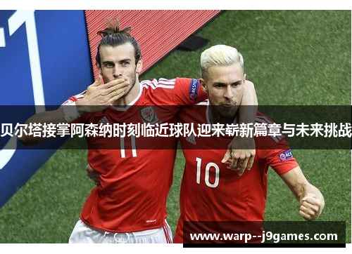 贝尔塔接掌阿森纳时刻临近球队迎来崭新篇章与未来挑战 贝尔塔接掌阿森纳时刻临近球队迎来崭新篇章与未来挑战