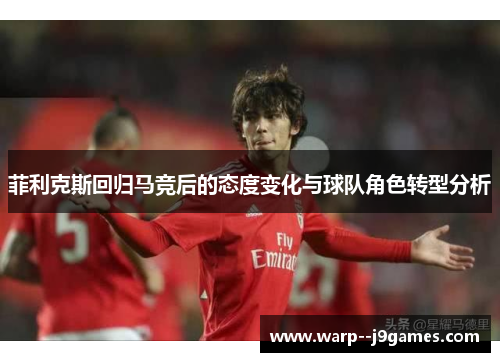 菲利克斯回归马竞后的态度变化与球队角色转型分析 菲利克斯回归马竞后的态度变化与球队角色转型分析