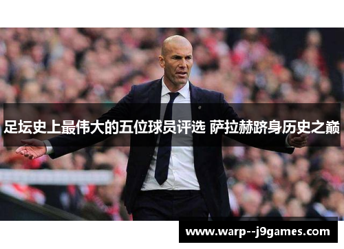 足坛史上最伟大的五位球员评选 萨拉赫跻身历史之巅 足坛史上最伟大的五位球员评选 萨拉赫跻身历史之巅