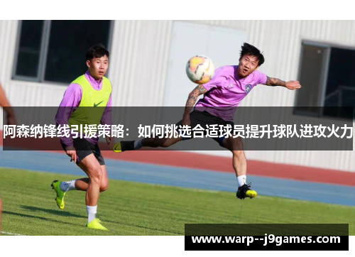阿森纳锋线引援策略:如何挑选合适球员提升球队进攻火力 阿森纳锋线引援策略:如何挑选合适球员提升球队进攻火力