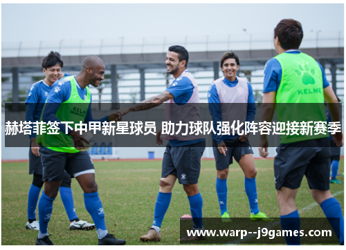 赫塔菲签下中甲新星球员 助力球队强化阵容迎接新赛季 赫塔菲签下中甲新星球员 助力球队强化阵容迎接新赛季